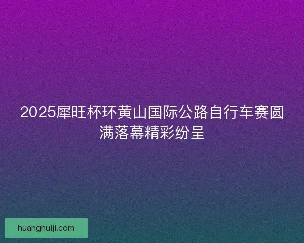 2025犀旺杯环黄山国际公路自行车赛圆满落幕精彩纷呈